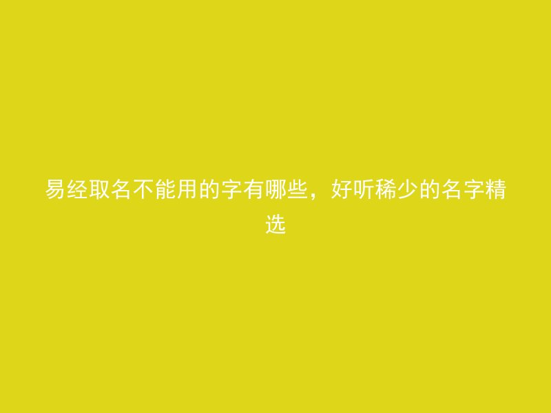 易经取名不能用的字有哪些，好听稀少的名字精选