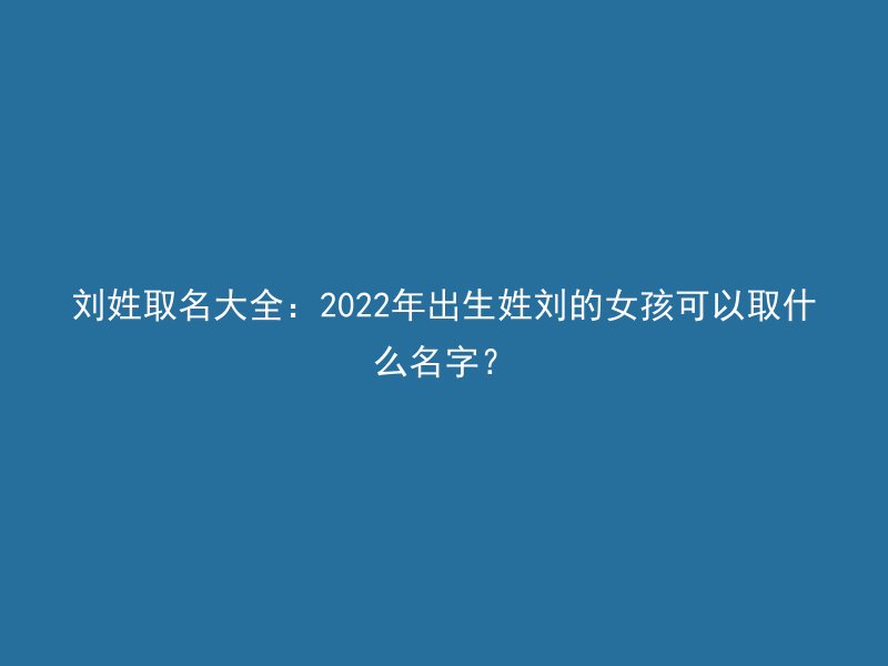 刘姓取名大全：2022年出生姓刘的女孩可以取什么名字？